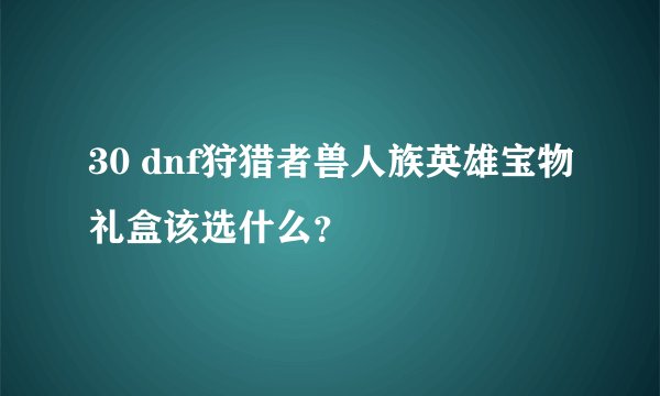 30 dnf狩猎者兽人族英雄宝物礼盒该选什么？
