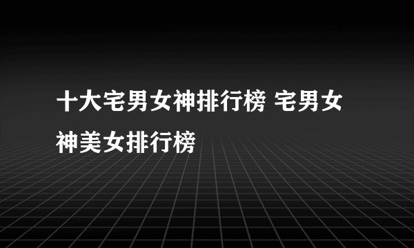 十大宅男女神排行榜 宅男女神美女排行榜