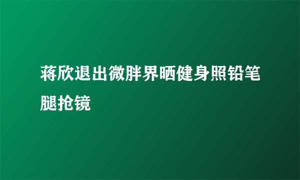 蒋欣退出微胖界晒健身照铅笔腿抢镜