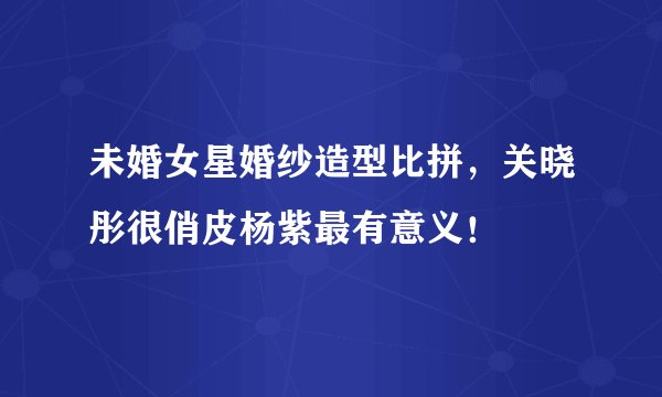 未婚女星婚纱造型比拼，关晓彤很俏皮杨紫最有意义！