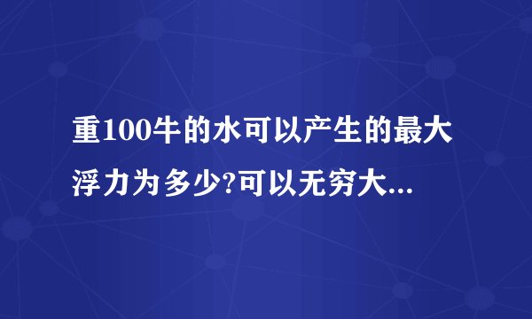 重100牛的水可以产生的最大浮力为多少?可以无穷大吗 为什么 v排到底指什么 可是水只有100牛 产生的浮力总有极限吧
