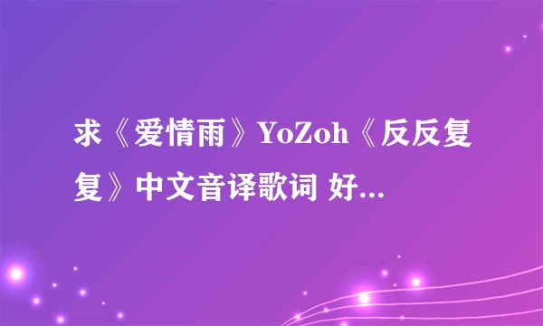 求《爱情雨》YoZoh《反反复复》中文音译歌词 好的加分哦 谢谢