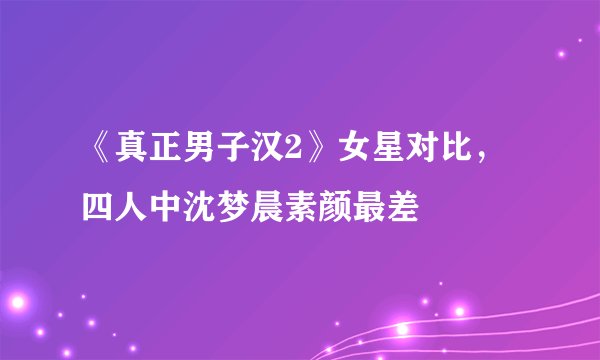 《真正男子汉2》女星对比，四人中沈梦晨素颜最差