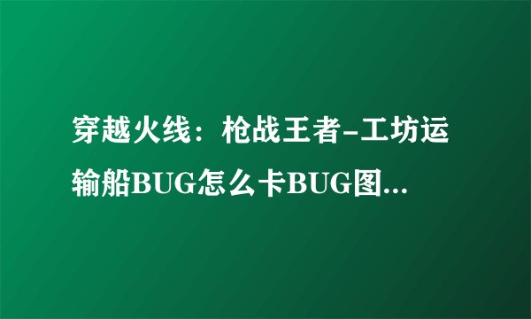 穿越火线：枪战王者-工坊运输船BUG怎么卡BUG图文流程教学？