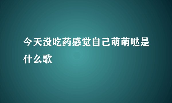 今天没吃药感觉自己萌萌哒是什么歌