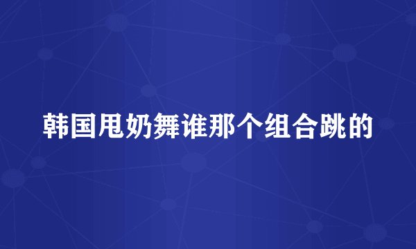 韩国甩奶舞谁那个组合跳的
