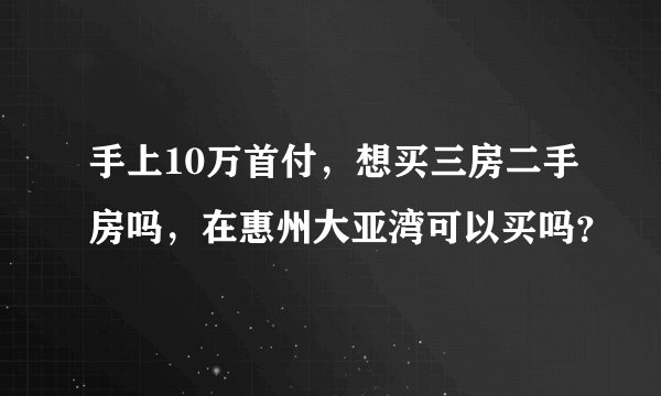 手上10万首付，想买三房二手房吗，在惠州大亚湾可以买吗？