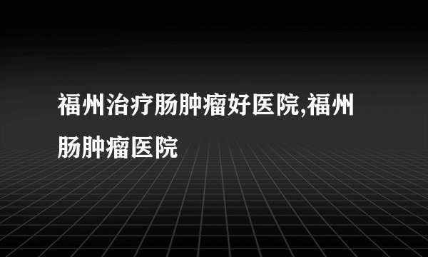 福州治疗肠肿瘤好医院,福州肠肿瘤医院