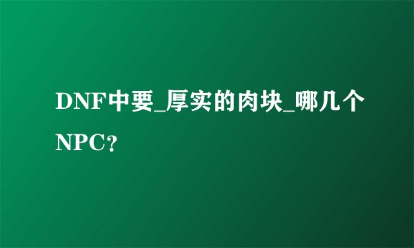 DNF中要_厚实的肉块_哪几个NPC？