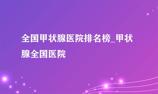 全国甲状腺医院排名榜_甲状腺全国医院