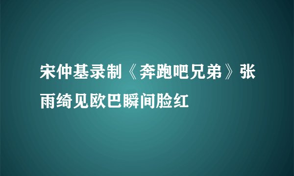 宋仲基录制《奔跑吧兄弟》张雨绮见欧巴瞬间脸红