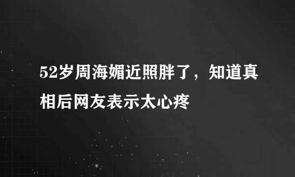 52岁周海媚近照胖了,知道真相后网友表示太心疼