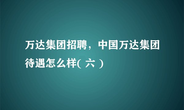万达集团招聘,中国万达集团待遇怎么样( 六 )