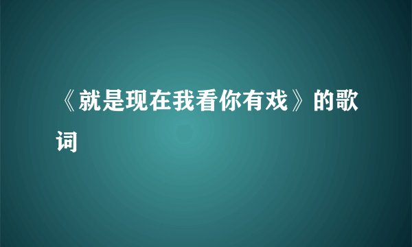 《就是现在我看你有戏》的歌词