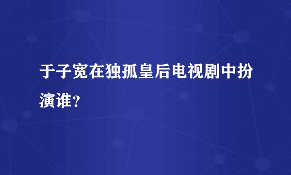 于子宽在独孤皇后电视剧中扮演谁？