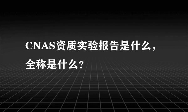 CNAS资质实验报告是什么，全称是什么？
