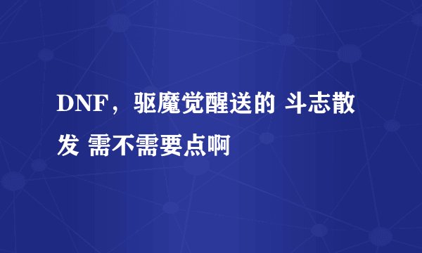 DNF，驱魔觉醒送的 斗志散发 需不需要点啊