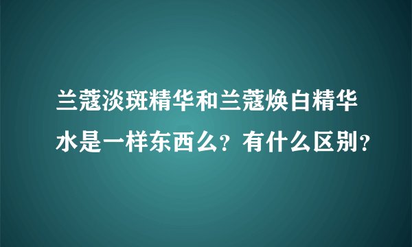 兰蔻淡斑精华和兰蔻焕白精华水是一样东西么?有什么区别?