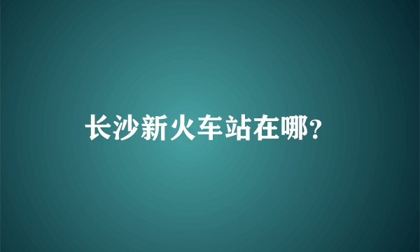 长沙新火车站在哪？