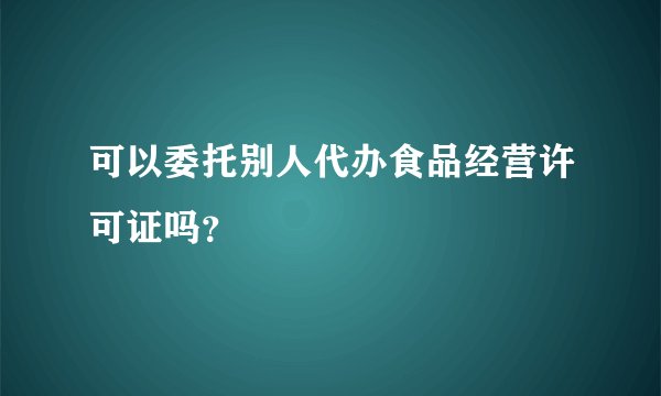 可以委托别人代办食品经营许可证吗？