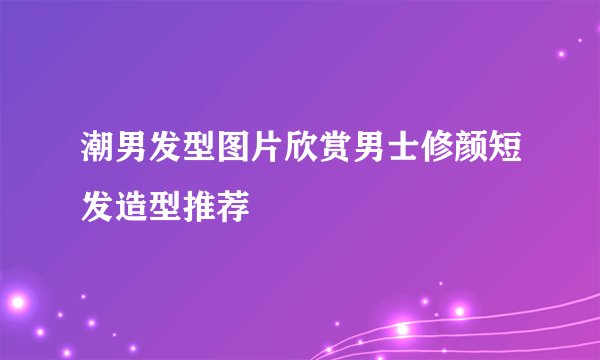 潮男发型图片欣赏男士修颜短发造型推荐