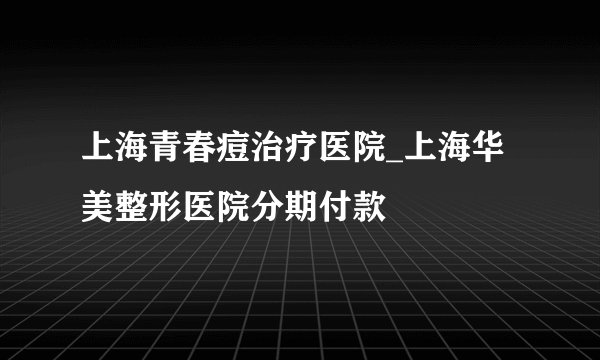 上海青春痘治疗医院_上海华美整形医院分期付款