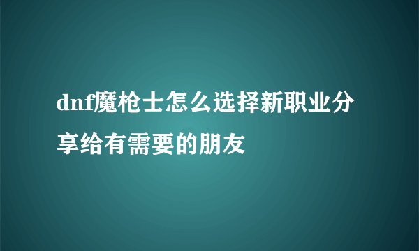 dnf魔枪士怎么选择新职业分享给有需要的朋友