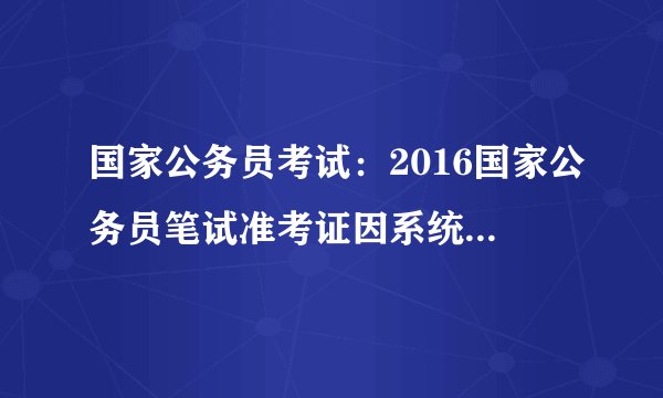 国家公务员考试：2016国家公务员笔试准考证因系统原因需重新打印(山东）
