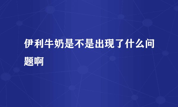 伊利牛奶是不是出现了什么问题啊