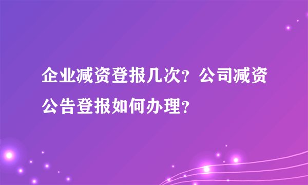 企业减资登报几次？公司减资公告登报如何办理？