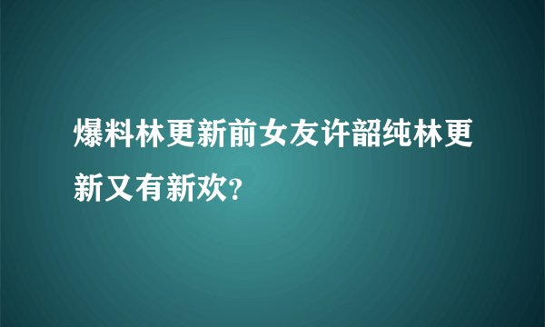 爆料林更新前女友许韶纯林更新又有新欢？