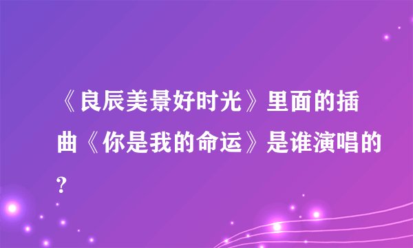《良辰美景好时光》里面的插曲《你是我的命运》是谁演唱的？