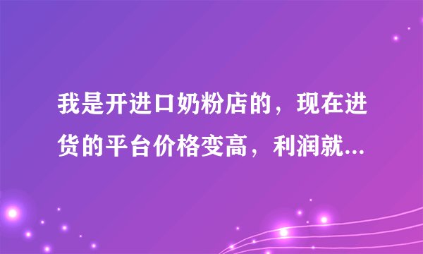 我是开进口奶粉店的,现在进货的平台价格变高,利润就变低了,想要重新找一个进货渠道,哪里批发好点?