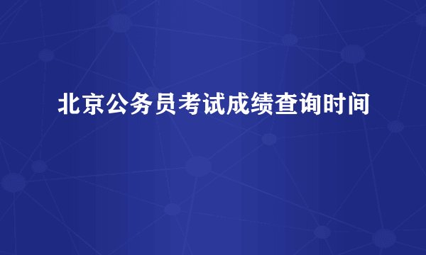北京公务员考试成绩查询时间