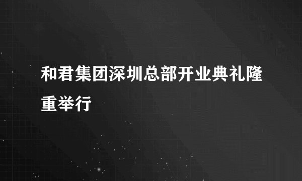 和君集团深圳总部开业典礼隆重举行