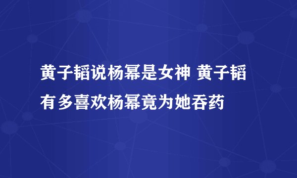 黄子韬说杨幂是女神 黄子韬有多喜欢杨幂竟为她吞药