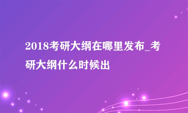 2018考研大纲在哪里发布_考研大纲什么时候出