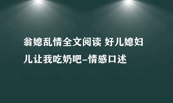 翁媳乱情全文阅读 好儿媳妇儿让我吃奶吧-情感口述