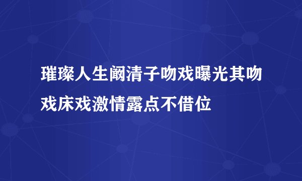 璀璨人生阚清子吻戏曝光其吻戏床戏激情露点不借位