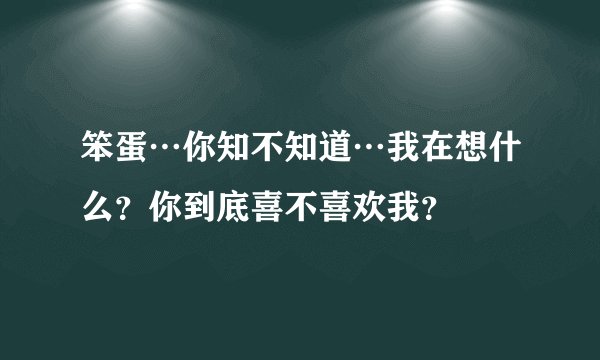 笨蛋…你知不知道…我在想什么？你到底喜不喜欢我？