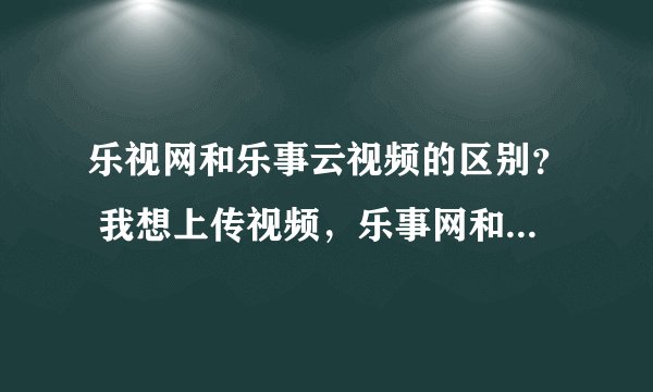 乐视网和乐事云视频的区别？ 我想上传视频，乐事网和乐视云视频都可以上传，请问有什么区别？