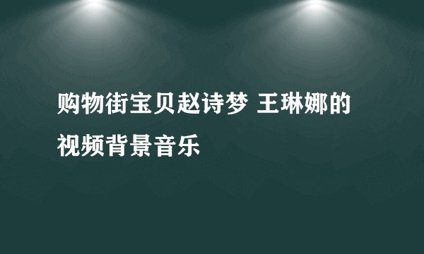 购物街宝贝赵诗梦 王琳娜的视频背景音乐