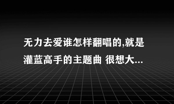 无力去爱谁怎样翻唱的,就是灌蓝高手的主题曲 很想大声说爱你