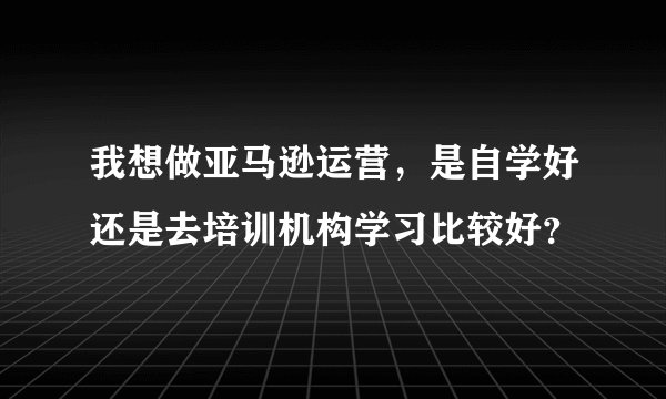 我想做亚马逊运营,是自学好还是去培训机构学习比较好?