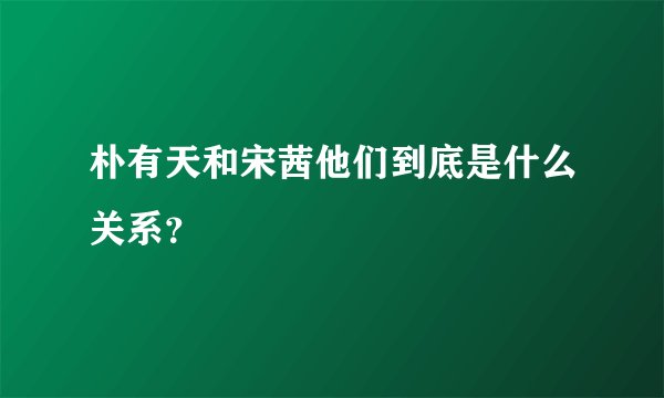 朴有天和宋茜他们到底是什么关系?