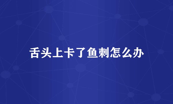舌头上卡了鱼刺怎么办
