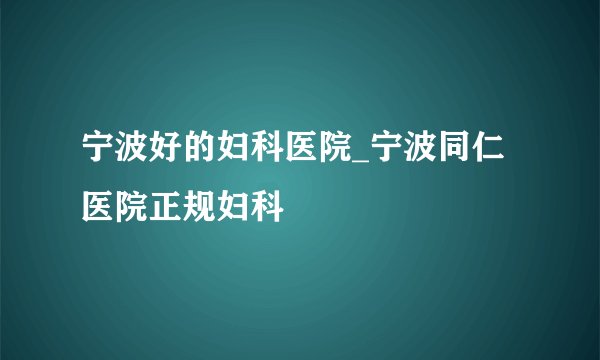 宁波好的妇科医院_宁波同仁医院正规妇科