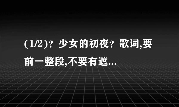 (1/2)?少女的初夜?歌词,要前一整段,不要有遮字。歌词全,准确,无漏字。回复一份,再发到1581070820@qq....