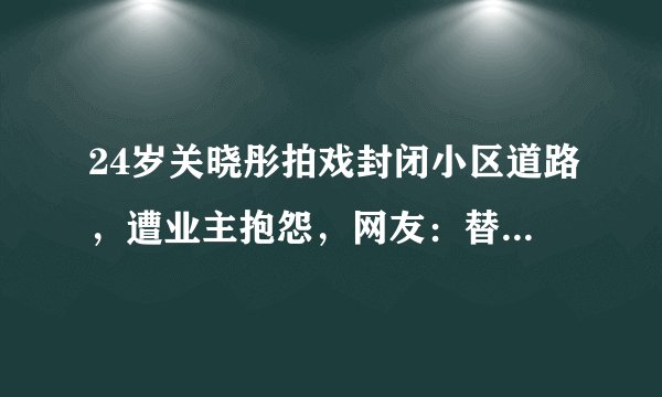 24岁关晓彤拍戏封闭小区道路,遭业主抱怨,网友:替剧组背锅