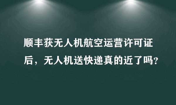 顺丰获无人机航空运营许可证后，无人机送快递真的近了吗？